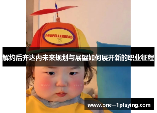 解约后齐达内未来规划与展望如何展开新的职业征程