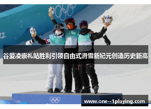 谷爱凌崇礼站胜利引领自由式滑雪新纪元创造历史新高 谷爱凌崇礼站胜利引领自由式滑雪新纪元创造历史新高
