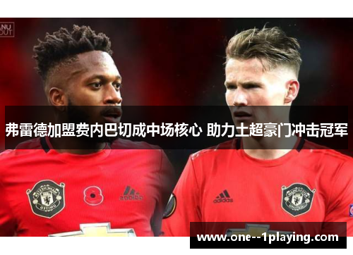 弗雷德加盟费内巴切成中场核心 助力土超豪门冲击冠军