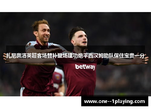 扎尼奥洛英超客场替补登场建功绝平西汉姆助队保住宝贵一分 扎尼奥洛英超客场替补登场建功绝平西汉姆助队保住宝贵一分