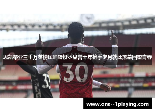 恩凯蒂亚三千万英镑压哨转投水晶宫十年枪手岁月就此落幕回望青春
